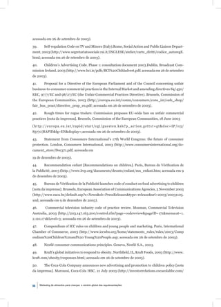 acessada em 26 de setembro de 2003).

39.       Self-regulation Code on TV and Minors (Italy).Rome, Social Action and Public Liaison Depart-
ment, 2003 (http://www.segretariatosociale.rai.it/INGLESE/atelier/carte_diritti/codice_autoregE.
html; acessada em 26 de setembro de 2003).

40.       Children’s Advertising Code. Phase 1: consultation document 2003.Dublin, Broadcast Com-
mission Ireland, 2003 (http://www.bci.ie/pdfs/BCI%20Childadvert.pdf; acessada em 26 de setembro
de 2003).

41.       Proposal for a Directive of the European Parliament and of the Council concerning unfair
business-to-consumer commercial practices in the Internal Market and amending directives 84/450/
EEC, 97/7/EC and 98/27/EC (the Unfair Commercial Practices Directive). Brussels, Commission of
the European Communities, 2003 (http://europa.eu.int/comm/consumers/cons_int/safe_shop/
fair_bus_pract/directive_prop_en.pdf; acessada em 26 de setembro de 2003).

42.       Rough times for rogue traders: Commission proposes EU-wide ban on unfair commercial
practices [nota da imprensa]. Brussels, Commission of the European Communities, 18 June 2003

(http://europa.eu.int/rapid/start/cgi/guesten.ksh?p_action.gettxt=gt&doc=IP/03/
857|0|RAPID&lg=EN&display=;acessada em 26 de setembro de 2003).

43.       Statement from Consumers International’s 17th World Congress: the future of consumer
protection. London, Consumers International, 2003 (http://www.consumersinternational.org/do-
cument_store/Doc371.pdf; acessada em

19 de dezembro de 2003).

44.       Recommendation enfant [Recommendations on children]. Paris, Bureau de Vériﬁcation de
la Publicité, 2003 (http://www.bvp.org/documents/deonto/enfant/mn_enfant.htm; acessada em 9
de dezembro de 2003).

45.       Bureau de Vériﬁcation de la Publicité launches code of conduct on food advertising to children
[nota da imprensa]. Brussels, European Association of Communications Agencies, 5 November 2003
(http://www.eaca.be/default.asp?s=News&sb=PressReleases&type=release&url=2003/20031105.
xml; acessada em 9 de dezembro de 2003).

46.        Commercial television industry code of practice review. Mosman, Commercial Television
Australia, 2003 (http://203.147.163.200/control.cfm?page=codereview&pageID=171&menucat=1.
2.110.171&Level=3; acessada em 26 de setembro de 2003).

47.       Compendium of ICC rules on children and young people and marketing. Paris, International
Chamber of Commerce, 2003 (http://www.iccwbo.org/home/statements_rules/rules/2003/Comp
endium%20Children%20and%20 Young%20People.asp; acessada em 26 de setembro de 2003).

48.       Nestlé consumer communications principles. Geneva, Nestlé S.A., 2003.

49.       Kraft’s global initiatives to respond to obesity. Northﬁeld, IL, Kraft Foods, 2003 (http://www.
kraft.com/obesity/responses.html; acessada em 26 de setembro de 2003).

50.       The Coca-Cola Company announces new advertising and promotion to children policy [nota
da imprensa]. Maroussi, Coca-Cola HBC, 21 July 2003 (http://investorrelations.cocacolahbc.com/



88    Marketing de alimentos para crianças: o cenário global das regulamentações
 
