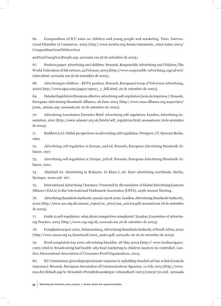 66.       Compendium of ICC rules on children and young people and marketing. Paris, Interna-
tional Chamber of Commerce, 2003 (http://www.iccwbo.org/home/statements_rules/rules/2003/
Compendium%20Children%20

and%20Young%20People.asp; acessada em 26 de setembro de 2003).

67.       Position paper: advertising and children. Brussels, Responsible Advertising and Children/The
World Federation of Advertisers, 21 February 2003 (http://www.responsible-advertising.org/advert/
index.html; acessada em 26 de setembro de 2003).

68.       Advertising to children – EGTA position. Brussels, European Group of Television Advertising,
2000 (http://www.egta.com/pages/egta03_1_full.html; 26 de setembro de 2003).

69.       Detailed legislation threatens effective advertising self-regulation [nota da imprensa]. Brussels,
European Advertising Standards Alliance, 26 June 2003 (http://www.easa-alliance.org/aspscripts/
press_release.asp; acessada em 26 de setembro de 2003).

70.       Advertising Association Executive Brief. Advertising self-regulation. London, Advertising As-
sociation, 2002 (http://www.adassoc.org.uk/briefs/self_regulation.html; acessada em 26 de setembro
de 2003).

71.       Boddewyn JJ. Global perspectives on advertising self-regulation. Westport, CT, Quorum Books,
1992.

72.       Advertising self-regulation in Europe, 2nd ed. Brussels, European Advertising Standards Al-
liance, 1997.

73.       Advertising self-regulation in Europe, 3rd ed. Brussels, European Advertising Standards Al-
liance, 2001.

74.       Abdullah IA. Advertising in Malaysia. In Kloss I, ed. More advertising worldwide. Berlin,
Springer, 2002:156–167.

75.       International Advertising Clearance. Presented by the members of Global Advertising Lawyers
Alliance (GALA) to the International Trademark Association (INTA), 125th Annual Meeting.

76.       Advertising Standards Authority annual report 2002. London, Advertising Standards Authority,
2002 (http://www.asa.org.uk/annual_report/ar_2002/asa_ar2002.pdf; acessada em 26 de setembro
de 2003).

77.       Guide to self-regulation: what about competitive complaints? London, Committee of Advertis-
ing Practice, 2003 (http://www.cap.org.uk; acessada em 26 de setembro de 2003).

78.       Complaints report 2002. Johannesburg, Advertising Standards Authority of South Africa, 2002
(http://www.asasa.org.za/download/2002_stats1.pdf; acessada em 26 de setembro de 2003).

79.       Food complaints top 2002 advertising blacklist, 28 May 2003 (http:// www.foodnavigator.
com); cited in Broadcasting bad health: why food marketing to children needs to be controlled. Lon-
don, International Association of Consumer Food Organisations, 2003.

80.       EU Commission gives disproportionate response in upholding Swedish ad ban to kids [nota da
imprensa]. Brussels, European Association of Communications Agencies, 10 July 2003 (http://www.
eaca.be/default.asp?s=News&sb=PressReleases&type=release&url=2003/20030710.xml; acessada


90    Marketing de alimentos para crianças: o cenário global das regulamentações
 