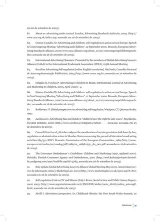 em 26 de setembro de 2003).

81.      About us: advertising under control. London, Advertising Standards Authority, 2003. (http://
www.asa.org.uk/index.asp; acessada em 26 de setembro de 2003).

82.      Gómez-Castallo JD. Advertising and children: self-regulation in action across Europe. Speech
to ComComgroup Meeting “Advertising and Children”, 12 September 2000. Brussels, European Adver-
tising Standards Alliance, 2000 (www.easa-alliance.org/about_sr/en/ comcomgroupchildrenspeech.
doc; acessada em 26 de setembro de 2003).

83.      International Advertising Clearance. Presented by the members of Global Advertising Lawyers
Alliance (GALA) to the International Trademark Association (INTA), 125th Annual Meeting.

84.      Brazilian Advertising Self-regulation [online English translation]. São Paulo, Conselho Nacional
de Auto-regulamentação Publicitária, 2003 (http://www.conar.org.br; acessada em 26 setembro de
2003).

85.      Delgado R, Foschia P. Advertising to children in Brazil. International Journal of Advertising
and Marketing to Children, 2003, April-June:1–4.

86.      Gómez-Castallo JD. Advertising and children: self-regulation in action across Europe. Speech
to ComComgroup Meeting “Advertising and Children”, 12 September 2000. Brussels, European Adver-
tising Standards Alliance, 2000 (www.easa-alliance.org/about_sr/en/ comcomgroupchildrenspeech.
doc; acessada em 26 de setembro de 2003).

87       Boddewyn JJ. Global perspectives on advertising self-regulation. Westport, CT, Quorum Books,
1992.

88.      Jacobsson I. Advertising ban and children “children have the right to safe zones”. Stockholm,
Swedish Institute, 2002 (http://www.sweden.se/templates/Article____3143.asp; acessada em 23
de dezembro de 2003).

89.      Council Directive of 3 October 1989 on the coordination of certain provisions laid down by law,
regulation or administrative action in Member States concerning the pursuit of television broadcasting
activities (89/552/EEC). Brussels, Commission of the European Communities, 1989 (http://www.
europa.eu.int/eurlex/en/consleg/pdf/1989/en_1989L0552_do_001.pdf; acessada em 26 de setembro
de 2003).

90.      The Consumer Ombudsman´s Guidelines: Children and Marketing (1997, updated 2001).
Helsinki, Finnish Consumer Agency and Ombudsman, 2001 (http://web.kuluttajavirasto.hosted-
by.axelgroup.com/user/loadFile.asp?id=3784; acessada em 26 de setembro de 2003).

91.      Italy update.Global Advertising Lawyers Alliance Global Meeting,May 2003, Amsterdam [ser-
vice de informação online]. Marketing Law, 2003 (http://www.marketinglaw.co.uk/open.asp?A=810;
acessada em 26 de setembro de 2003).

92.      Self-regulation Code on TV and Minors (Italy). Rome, Social Action and Public Liaison Depart-
ment, 2003. (http://www.segretariatosociale.rai.it/INGLESE/atelier/carte_diritti/codice_autoregE.
html; acessada em 26 de setembro de 2003).

93.      Alwill I. Advertisers perspective. In: Childhood Obesity: the New South Wales Summit, 10



                                                                                           Referências   91
 