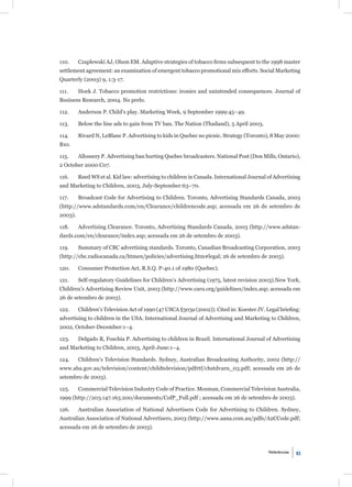 110.     Czaplewski AJ, Olson EM. Adaptive strategies of tobacco ﬁrms subsequent to the 1998 master
settlement agreement: an examination of emergent tobacco promotional mix efforts. Social Marketing
Quarterly (2003) 9, 1:3-17.

111.     Hoek J. Tobacco promotion restrictions: ironies and unintended consequences. Journal of
Business Research, 2004. No prelo.

112.     Anderson P. Child’s play. Marketing Week, 9 September 1999:45–49.

113.     Below the line ads to gain from TV ban. The Nation (Thailand), 5 April 2003.

114.     Rivard N, LeBlanc P. Advertising to kids in Quebec no picnic. Strategy (Toronto), 8 May 2000:
B10.

115.     Allossery P. Advertising ban hurting Quebec broadcasters. National Post (Don Mills, Ontario),
2 October 2000:C07.

116.     Reed WS et al. Kid law: advertising to children in Canada. International Journal of Advertising
and Marketing to Children, 2003, July-September:63–70.

117.     Broadcast Code for Advertising to Children. Toronto, Advertising Standards Canada, 2003
(http://www.adstandards.com/en/Clearance/childrencode.asp; acessada em 26 de setembro de
2003).

118.     Advertising Clearance. Toronto, Advertising Standards Canada, 2003 (http://www.adstan-
dards.com/en/clearance/index.asp; acessada em 26 de setembro de 2003).

119.     Summary of CBC advertising standards. Toronto, Canadian Broadcasting Corporation, 2003
(http://cbc.radiocanada.ca/htmen/policies/advertising.htm#legal; 26 de setembro de 2003).

120.     Consumer Protection Act, R.S.Q. P-40.1 of 1980 (Quebec).

121.     Self-regulatory Guidelines for Children’s Advertising (1975, latest revision 2003).New York,
Children’s Advertising Review Unit, 2003 (http://www.caru.org/guidelines/index.asp; acessada em
26 de setembro de 2003).

122.     Children’s Television Act of 1990 (47 USCA §303a (2002)). Cited in: Koester JV. Legal brieﬁng:
advertising to children in the USA. International Journal of Advertising and Marketing to Children,
2002, October-December:1–4.

123.     Delgado R, Foschia P. Advertising to children in Brazil. International Journal of Advertising
and Marketing to Children, 2003, April-June:1–4.

124.     Children’s Television Standards. Sydney, Australian Broadcasting Authority, 2002 (http://
www.aba.gov.au/television/content/childtelevision/pdfrtf/chstdvarn_03.pdf; acessada em 26 de
setembro de 2003).

125.     Commercial Television Industry Code of Practice. Mosman, Commercial Television Australia,
1999 (http://203.147.163.200/documents/CofP_Full.pdf ; acessada em 26 de setembro de 2003).

126.     Australian Association of National Advertisers Code for Advertising to Children. Sydney,
Australian Association of National Advertisers, 2003 (http://www.aana.com.au/pdfs/A2CCode.pdf;
acessada em 26 de setembro de 2003).



                                                                                          Referências   93
 