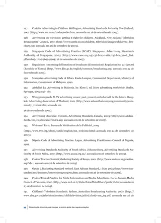127.       Code for Advertising to Children. Wellington, Advertising Standards Authority New Zealand,
2001 (http://www.asa.co.nz/codes/codes.htm; acessada em 26 de setembro de 2003).

128.       Advertising on television: getting it right for children. Auckland, New Zealand Television
Broadcasters’ Council, 2001 (http://www.nztbc.co.nz/children_television/images/childrens_bro-
chure.pdf; acessada em 26 de setembro de 2003).

129.       Singapore Code of Advertising Practice (SCAP). Singapore, Advertising Standards
Authority of Singapore, 2003 (http://www.case.org.sg/cgi-bin/e-site/cgi-bin/prod_list.
pl?1018054170@969941204; 26 de setembro de 2003).

130.       Regulations concerning deliberation on broadcasts (Commission’s Regulation No. 22) (2000)
(Republic of Korea). (http://www.kbc.go.kr/english/common/broadcating.asp; acessada em 24 de
dezembro de 2003).

130.       Malaysian Advertising Code of Ethics. Kuala Lumpur, Commercial Department, Ministry of
Information, Government of Malaysia, 1990.

132.       Abdullah IA. Advertising in Malaysia. In: Kloss I, ed. More advertising worldwide. Berlin,
Springer, 2002:156–167.

133.       Wongprompreeda N. TV advertising censor: past, present and what will be the future. Bang-
kok, Advertising Association of Thailand, 2001 (http://www.adassothai.com/eng/community/com-
munity_112001.htm; acessada em

26 de setembro de 2003).

134.       Advertising Clearance. Toronto, Advertising Standards Canada, 2003 (http://www.adstan-
dards.com/en/clearance/index.asp; acessada em 26 de setembro de 2003).

135.       Welcome! Paris, Bureau de Vériﬁcation de la Publicité, 2003

(http://www.bvp.org/phtml/outils/english/mn_welcome.html; acessada em 24 de dezembro de
2003).

136.       Nigeria Code of Advertising Practice. Lagos, Advertising Practitioners Council of Nigeria,
1992.

137.       Advertising Standards Authority of South Africa. Johannesburg, Advertising Standards Au-
thority of South Africa, 2003 (http://www.asasa.org.za/; acessada em 26 setembro de 2003).

138.       Code of Practice.Nairobi,Marketing Society of Kenya, 2001. (http://www.msk.co.ke/practise.
asp?id=1; acessada em 26 de setembro de 2003)

139.       Oyuke J.Marketing standard revised. East African Standard, 1 May 2003 (http://www.eas-
tandard.net/business/bsnews01052003003.htm; acessada em 26 de setembro de 2003).

140.       Code of Ethical Practice for Public Information and Media Advertisers. Dar es Salaam,Media
Council of Tanzania, 2000 (http://www.mct.or.tz/Codes%20of%20Ethics/public1.htm; acessada em
23 de dezembro de 2003).

141.       Children’s Television Standards. Sydney, Australian Broadcasting Authority, 2002. (http://
www.aba.gov.au/television/content/childtelevision/pdfrtf/chstdvarn_03.pdf; acessada em 26 de



94     Marketing de alimentos para crianças: o cenário global das regulamentações
 