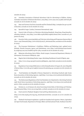 setembro de 2003).

142.     Australian Association of National Advertisers Code for Advertising to Children. Sydney,
Australian Association of National Advertisers, 2003 (http://www.aana.com.au/pdfs/A2CCode.pdf;
acessada em 26 de setembro de 2003).

143.     State and Territory Food Acts (Australia and New Zealand) (http://scaleplus.law.gov.au/oth-
ersites.htm; acessada em 26 de setembro de 2003).

144.     Spoonful of sugar. London, Consumers International, 1996.

145.     Generic Code of Practice on Television Advertising Standards. Hong Kong, Hong Kong Bro-
adcasting Authority, 2003 (http://www.hkba.org.hk/hkba/english/eframe1.htm; acessada em 5 de
janeiro de 2004).

146.     Executive Order concerning Radio and Television Advertising and Programme Sponsorship of
June 11, 1997 (Denmark) (http://www.fs.dk/uk/acts/b_televisionuk.htm; acessada em 26 de setembro
de 2003).

147.     The Consumer Ombudsman´s Guidelines: Children and Marketing (1997, updated 2001).
Helsinki, Finnish Consumer Agency and Ombudsman, 2001 (http://web.kuluttajavirasto.hosted-
by.axelgroup.com/user/loadFile.asp?id=3784; acessada em 26 de setembro de 2003).

148.     Malaysian Advertising Code of Ethics. Kuala Lumpur, Commercial Department, Ministry of
Information, Government of Malaysia, 1990.

149.     Nigeria Code of Advertising Practice. Lagos, Advertising Practitioners Council of Nigeria, 1992.

150.     (http://www.ciroap.org/apcl/countries/philippines_alprc.html; acessada em 26 de setembro
de 2003).

151.     Regulations Concerning Deliberation on Advertising Broadcast of August 28, 2000 (Republic
of Korea) (http://www.kbc.go.kr/english/common/broadcating.asp; acessada em 26 de setembro de
2003).

152.     Food Sanitation Act (Republic of Korea). Reprinted in: Advertising Yearbook 1998. Seoul,
Korea Association of Advertising Agencies, 1998 (http://www.kaaa.co.kr/yearbook/98/default.htm;
acessada em 26 de setembro de 2003).

153.     The Enforcement Regulations of the Food Sanitation Act. Reprinted in: Advertising Yearbook
1998. Seoul, Korea Association of Advertising Agencies, 1998 http://www.kaaa.co.kr/yearbook/98/
part10-7.htm; acessada em 26 de setembro de 2003).

154.     Decision no. 22 of January 28, 2003 Concerning Certain Rules of Advertising and Teleshop-
ping (Romania) (http://www.cna.ro/eng/index_en.html; acessada em 26 de setembro de 2003).

155.     Food control in Thailand. Bangkok, Food and Drug Administration, 2003

(http://www.fda.moph.go.th/eng/eng_food/foodcontrol.htm; acessada em 26 de setembro de
2003).

156.     Thailand’s food import regulations: a guide for Canadian food exporters. Ottawa, Agriculture
and Agri-Food Canada, Department of Foreign Affairs and International Trade, Southeast Asia Divi-



                                                                                              Referências   95
 