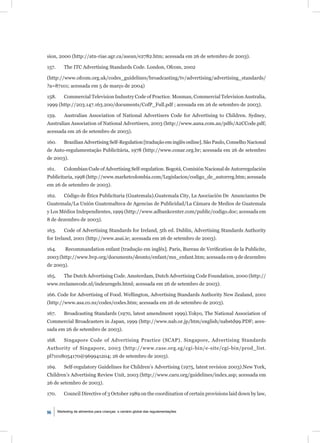 sion, 2000 (http://atn-riae.agr.ca/asean/e2782.htm; acessada em 26 de setembro de 2003).

157.       The ITC Advertising Standards Code. London, Ofcom, 2002

(http://www.ofcom.org.uk/codes_guidelines/broadcasting/tv/advertising/advertising_standards/
?a=87101; acessada em 5 de março de 2004)

158.       Commercial Television Industry Code of Practice. Mosman, Commercial Television Australia,
1999 (http://203.147.163.200/documents/CofP_Full.pdf ; acessada em 26 de setembro de 2003).

159.       Australian Association of National Advertisers Code for Advertising to Children. Sydney,
Australian Association of National Advertisers, 2003 (http://www.aana.com.au/pdfs/A2CCode.pdf;
acessada em 26 de setembro de 2003).

160.       Brazilian Advertising Self-Regulation [tradução em inglês online]. São Paulo, Conselho Nacional
de Auto-regulamentação Publicitária, 1978 (http://www.conar.org.br; acessada em 26 de setembro
de 2003).

161.       Colombian Code of Advertising Self-regulation. Bogotá, Comisión Nacional de Autorregulación
Publicitaria, 1998 (http://www.marketcolombia.com/Legislacion/codigo_de_autorreg.htm; acessada
em 26 de setembro de 2003).

162.       Código de Ética Publicitaria (Guatemala).Guatemala City, La Asociación De Anunciantes De
Guatemala/La Unión Guatemalteca de Agencias de Publicidad/La Cámara de Medios de Guatemala
y Los Médios Independientes, 1999 (http://www.adbankcenter.com/public/codigo.doc; acessada em
8 de dezembro de 2003).

163.       Code of Advertising Standards for Ireland, 5th ed. Dublin, Advertising Standards Authority
for Ireland, 2001 (http://www.asai.ie; acessada em 26 de setembro de 2003).

164.       Recommandation enfant [tradução em inglês]. Paris, Bureau de Veriﬁcation de la Publicite,
2003 (http://www.bvp.org/documents/deonto/enfant/mn_enfant.htm; acessada em 9 de dezembro
de 2003).

165.       The Dutch Advertising Code. Amsterdam, Dutch Advertising Code Foundation, 2000 (http://
www.reclamecode.nl/indexengels.html; acessada em 26 de setembro de 2003).

166. Code for Advertising of Food. Wellington, Advertising Standards Authority New Zealand, 2001
(http://www.asa.co.nz/codes/codes.htm; acessada em 26 de setembro de 2003).

167.       Broadcasting Standards (1970, latest amendment 1999).Tokyo, The National Association of
Commercial Broadcasters in Japan, 1999 (http://www.nab.or.jp/htm/english/nabstd99.PDF; aces-
sada em 26 de setembro de 2003).

168.       Singapore Code of Advertising Practice (SCAP). Singapore, Advertising Standards
Authority of Singapore, 2003 (http://www.case.org.sg/cgi-bin/e-site/cgi-bin/prod_list.
pl?1018054170@969941204; 26 de setembro de 2003).

169.       Self-regulatory Guidelines for Children’s Advertising (1975, latest revision 2003).New York,
Children’s Advertising Review Unit, 2003 (http://www.caru.org/guidelines/index.asp; acessada em
26 de setembro de 2003).

170.       Council Directive of 3 October 1989 on the coordination of certain provisions laid down by law,


96     Marketing de alimentos para crianças: o cenário global das regulamentações
 