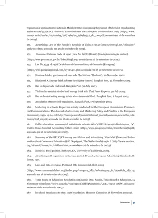 regulation or administrative action in Member States concerning the pursuit of television broadcasting
activities (89/552/EEC). Brussels, Commission of the European Communities, 1989 (http://www.
europa.eu.int/eurlex/en/consleg/pdf/1989/en_1989L0552_do_001.pdf; acessada em 26 de setembro
de 2003).

171.    Advertising Law of the People’s Republic of China (1994) (http://www.qis.net/chinalaw/
prclaw117.htm; acessada em 26 de setembro de 2003).

172.    Consumer Defense Code of 1990 (Law No. 8078) (Brazil) [tradução em inglês online].

(http://www.procon.sp.gov.br/lb8078ingl.asp; acessada em 26 de setembro de 2003).

173.    Law No.1334 of 1998 De defensa del consumidor y del usuario (Paraguay)

(http://www.paraguayglobal.com/ley133401.php; acessada em 26 de setembro de 2003).

174.    Stamina drinks: govt sees red over ads. The Nation (Thailand), 20 November 2002.

175.    Bhatiasevi A. Energy drink adverts face tighter control. Bangkok Post, 23 November 2002.

176.    Ban on liquor ads endorsed. Bangkok Post, 30 July 2003.

177.    Thailand to restrict alcohol and energy drink ads. Thai Press Reports, 30 July 2003.

178.    Ban on broadcasting energy drink advertisements lifted. Bangkok Post, 6 August 2003.

179.    Association stresses self-regulation. Bangkok Post, 17 September 2003.

180.    Marketing in schools. Report on a study conducted for the European Commission. Commer-
cial Communications: The Journal of Advertising and Marketing Policy and Practice in the European
Community, 1999, 19:24–28 (http://europa.eu.int/comm/internal_market/comcom/newsletter/edi-
tion19/text_en.pdf; acessada em 26 de setembro de 2003).

181.    Public education: commercial activities in schools (GAO/HEHS-00-156).Washington, DC,
United States General Accounting Ofﬁce, 2000 (http://www.gao.gov/archive/2000/he00156.pdf;
acessada em 26 de setembro de 2003).

182.    Summary of the BEUC/CB survey on children and advertising. Nice-Mail (News and Infor-
mation about Consumer Education) (JG Oegstgeest, The Netherlands) 1996, 6 (http://www.norden.
org/nicemail/issues/six/children.htm; acessada em 26 de setembro de 2003).

183.    Nestle M. Food politics. Berkeley, CA, University of California, 2002.

184.    Advertising self-regulation in Europe, 2nd ed. Brussels, European Advertising Standards Al-
liance, 1997.

185.    Laws and bills overview. Portland, OR, Commercial Alert, 2003

(http://www.commercialalert.org/index.php/category_id/2/subcategory_id/71/article_id/175;
acessada em 26 de setembro de 2003).

186.    Texas Board of Education Resolution on Channel One. Austin, Texas Board of Education, 15
November 2002 (http://www.asu.edu/educ/epsl/CERU/Documents/CERU-0212-11-OWI.doc; aces-
sada em 26 de setembro de 2003).

187.    In-school broadcasts to stay, state board rules. Houston Chronicle, 16 November 2002:36.


                                                                                        Referências   97
 