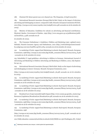 188.       Chestnut CR. Keizer parent sues over channel one. The Oregonian, 18 April 2003:D07.

189.       International Research Associates (Europe)/Bird & Bird. Study on the impact of television
advertising and teleshopping on minors: comparative table. Brussels, European Commission DG EAC,
2001 (http://europa.eu.int/comm/avpolicy/stat/studpdf/oview.pdf; acessada em 26 de setembro de
2003).

190.       Ministry of Education. Guidelines for schools on advertising and ﬁnancial contributions.
Montreal, Quebec, Government of Quebec, 1999 (http://www.meq.gouv.qc.ca/publications/publi-
cit/broch%20_a.pdf; acessada em 26

de setembro de 2003).

191.       The Consumer Ombudsman´s Guidelines: Children and Marketing (1997, updated 2001).
Helsinki, Finnish Consumer Agency and Ombudsman, 2001 (http://web.kuluttajavirasto.hosted-
by.axelgroup.com/user/loadFile.asp?id=3784; acessada em 26 de setembro de 2003).

192.       Le marketing à l’école: rapport ﬁnal [Marketing in schools: ﬁnal report]. Brussels, European
Commission, 1998 (http://europa.eu.int/comm/dgs/health_consumer/library/surveys/sur03_fr.pdf
: acessada em 26 de setembro de 2003).

193. Schotthöfer P. Legal guidelines: advertising to children in Germany. International Journal of
Advertising and Marketing to Children Advertising and Marketing to Children, 2002, July-Septem-
ber:49–50.

194.       International Research Associates (Europe)/ Bird & Bird. Study on the impact of advertising
and teleshopping on minors: Germany. Brussels: European Commission, 2001

(http://europa.eu.int/comm/avpolicy/stat/studpdf/minadv_de.pdf; acessada em 26 de setembro
de 2003).

195.       Le marketing à l’école: rapport ﬁnal [Marketing in schools: ﬁnal report]. Brussels, European
Commission, 1998 (http://europa.eu.int/comm/dgs/health_consumer/library/surveys/sur03_fr.pdf;
acessada em 26 de setembro de 2003).

196.       Le marketing à l’école: rapport ﬁnal [Marketing in schools: ﬁnal report]. Brussels, European
Commission, 1998 (http://europa.eu.int/comm/dgs/health_consumer/library/surveys/sur03_fr.pdf
: acessada em 26 de setembro de 2003).

197.       Broadcast Law of 1950 (amended 1998) (Japan) (http://www.soumu.go.jp/joho_tsusin/eng/
Resources/Legislation/BroadcastLaw/BroadcastLaw.pdf; acessada em 26 de setembro de 2003).

198.       Le marketing à l’école: rapport ﬁnal [Marketing in schools: ﬁnal report]. Brussels, European
Commission, 1998 (http://europa.eu.int/comm/dgs/health_consumer/library/surveys/sur03_fr.pdf
: acessada em 26 de setembro de 2003).

199.       Le marketing à l’école: rapport ﬁnal [Marketing in schools: ﬁnal report]. Brussels, European
Commission, 1998

(http://europa.eu.int/comm/dgs/health_consumer/library/surveys/sur03_fr.pdf : acessada em 26
de setembro de 2003).

200. Public education: commercial activities in schools (GAO/HEHS-00-156).Washington, DC., United


98     Marketing de alimentos para crianças: o cenário global das regulamentações
 