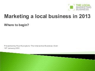 Marketing a local business in 2013
Where to begin?




Presented by Paul Kurnyta to ‘The Interactive Business Club’
18th January 2013
 