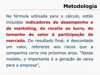 Na fórmula utilizada para o cálculo, estão incluídos  indicadores de desempenho e de marketing, da receita ao lucro, do tamanho do setor à participação de mercado.  Do resultado final, é descontado um valor, referente aos riscos que a companhia corre nos próximos anos. “Nesse modelo, o importante é a geração de caixa para a empresa”,  Metodologia 