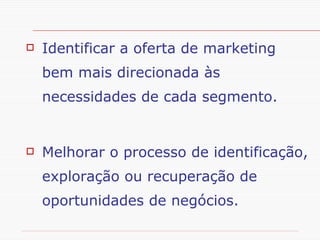 Objetivos da Segmentação de Mercado Identificar a oferta de marketing bem mais direcionada às necessidades de cada segmento.  Melhorar o processo de identificação, exploração ou recuperação de oportunidades de negócios. 