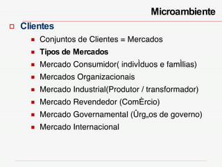 Clientes Conjuntos de Clientes = Mercados Tipos de Mercados   Mercado Consumidor( indivíduos e famílias) Mercados Organizacionais  Mercado Industrial(Produtor / transformador) Mercado Revendedor (Comércio)  Mercado Governamental (órgãos de governo) Mercado Internacional Microambiente  
