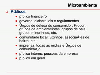 Públicos público financeiro governo: elabora leis e regulamentos órgãos de defesa do consumidor: Procon, grupos de ambientalistas, grupos de pais, grupos minoritários, etc. comunidade local: vizinhos, associações de bairro, etc. imprensa: todas as midias e órgãos de comunicação público interno: pessoas da empresa  público em geral Microambiente  