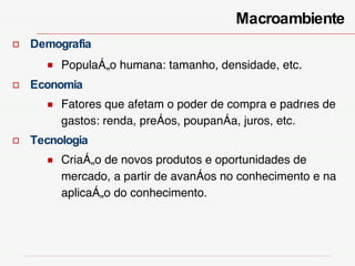 Demografia População humana: tamanho, densidade, etc . Economia Fatores que afetam o poder de compra e padrões de gastos: renda, preços, poupança, juros, etc. Tecnologia Criação de novos produtos e oportunidades de mercado, a partir de avanços no conhecimento e na aplicação do conhecimento.  Macroambiente  