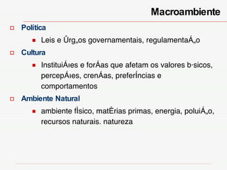 Política Leis e órgãos governamentais, regulamentação Cultura Instituições e forças que afetam os valores básicos, percepções, crenças, preferências e comportamentos Ambiente Natural ambiente físico, matérias primas, energia, poluição, recursos naturais. natureza Macroambiente  