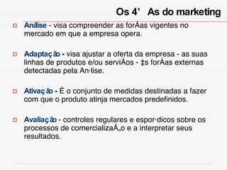 Análise   - visa compreender as forças vigentes no mercado em que a empresa opera.  Adaptação  -  visa ajustar a oferta da empresa - as suas linhas de produtos e/ou serviços - às forças externas detectadas pela Análise. Ativação  -  é o conjunto de medidas destinadas a fazer com que o produto atinja mercados predefinidos.  Avaliação  - controles regulares e esporádicos sobre os processos de comercialização e a interpretar seus resultados.  Os 4’As do marketing  