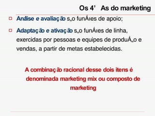 Análise  e  avaliação  são funções de apoio; Adaptação  e  ativação  são funções de linha, exercidas por pessoas e equipes de produção e vendas, a partir de metas estabelecidas.  A combinação racional desse dois itens é denominada marketing mix ou composto de marketing Os 4’As do marketing  