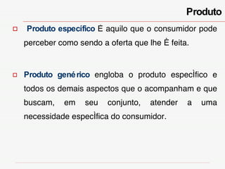 Produto Produto específico   é aquilo que o consumidor pode perceber como sendo a oferta que lhe é feita. Produto genérico   engloba o produto específico e todos os demais aspectos que o acompanham e que buscam, em seu conjunto, atender a uma necessidade específica do consumidor. 