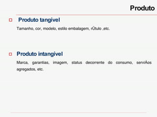 Produto Produto tangível   Tamanho, cor, modelo, estilo embalagem, rótulo ,etc.  Produto intangível Marca, garantias, imagem, status decorrente do consumo, serviços agregados, etc. 