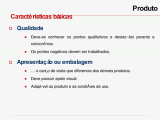 Produto Caractéristicas  básicas Qualidade Deve-se conhecer os pontos qualitativos e destacá-los perante a concorrência.  Os pontos negativos devem ser trabalhados. Apresentação ou embalagem É o cartão de visita que diferencia dos demais produtos. Deve possuir apelo visual. Adaptável ao produto e as condições de uso. 