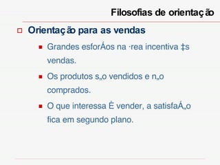 Filosofias de orientação  Orientação para as vendas Grandes esforços na área incentiva às vendas. Os produtos são vendidos e não comprados. O que interessa é vender, a satisfação fica em segundo plano. 