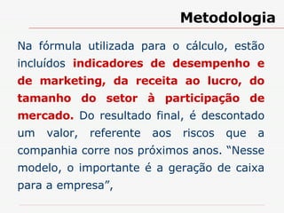 Na fórmula utilizada para o cálculo, estão incluídos  indicadores de desempenho e de marketing, da receita ao lucro, do tamanho do setor à participação de mercado.  Do resultado final, é descontado um valor, referente aos riscos que a companhia corre nos próximos anos. “Nesse modelo, o importante é a geração de caixa para a empresa”,  Metodologia 