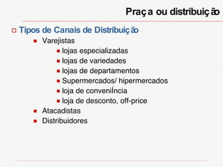 Praça ou distribuição Tipos de Canais de Distribuição Varejistas lojas especializadas lojas de variedades lojas de departamentos Supermercados/ hipermercados loja de conveniência loja de desconto, off-price Atacadistas Distribuidores 