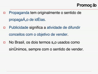 Propaganda  tem originalmente o sentido de  propagação de idéias.   Publicidade  significa a  atividade de difundir conceitos com o objetivo de vender .  No Brasil, os dois termos são usados como sinônimos, sempre com o sentido de vender. Promoção 