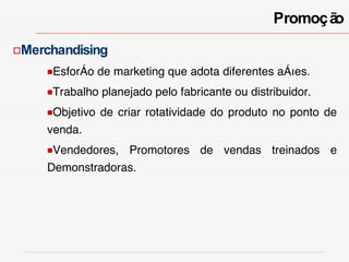 Merchandising Esforço de marketing que adota diferentes ações. Trabalho planejado pelo fabricante ou distribuidor. Objetivo de criar rotatividade do produto no ponto de venda.  Vendedores, Promotores de vendas treinados e Demonstradoras. Promoção 