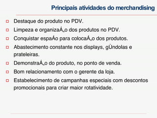 Destaque do produto no PDV. Limpeza e organização dos produtos no PDV. Conquistar espaço para colocação dos produtos. Abastecimento constante nos displays, gôndolas e prateleiras. Demonstração do produto, no ponto de venda. Bom relacionamento com o gerente da loja. Estabelecimento de campanhas especiais com descontos promocionais para criar maior rotatividade. Principais atividades do merchandising 