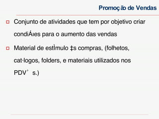 Conjunto de atividades que tem por objetivo criar condições para o aumento das vendas  Material de estímulo às compras, (folhetos, catálogos, folders, e materiais utilizados nos PDV’s.) Promoção de Vendas 