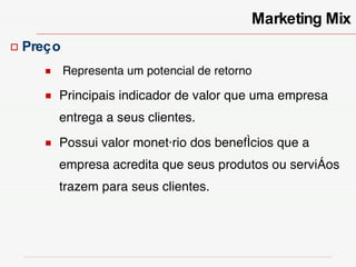 Marketing Mix Preço Representa um potencial de retorno Principais indicador de valor que uma empresa entrega a seus clientes. Possui valor monetário dos benefícios que a empresa acredita que seus produtos ou serviços trazem para seus clientes. 