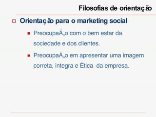 Filosofias de orientação  Orientação para o marketing social Preocupação com o bem estar da sociedade e dos clientes. Preocupação em apresentar uma imagem correta, integra e ética  da empresa. 