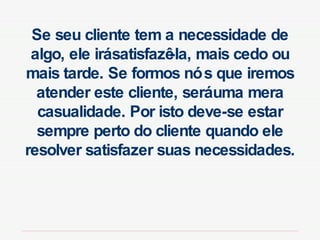 Se seu cliente tem a necessidade de algo, ele irá satisfazê-la, mais cedo ou mais tarde. Se formos nós que iremos atender este cliente, será uma mera casualidade. Por isto deve-se estar sempre perto do cliente quando ele resolver satisfazer suas necessidades. 