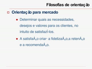 Filosofias de orientação  Orientação para mercado Determinar quais as necessidades, desejos e valores para os clientes, no intuito de satisfazê-los. A satisfação criará a fidelização,a retenção e a recomendação. 