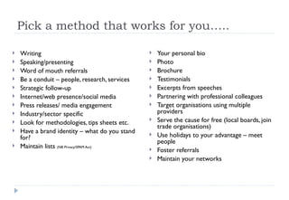 Pick a method that works for you….. Writing Speaking/presenting Word of mouth referrals Be a conduit – people, research, services  Strategic follow-up Internet/web presence/social media Press releases/ media engagement  Industry/sector specific  Look for methodologies, tips sheets etc.  Have a brand identity – what do you stand for? Maintain lists  (NB Privacy/SPAM Act) Your personal bio Photo Brochure Testimonials  Excerpts from speeches Partnering with professional colleagues Target organisations using multiple providers  Serve the cause for free (local boards, join trade organisations) Use holidays to your advantage – meet people  Foster referrals  Maintain your networks  