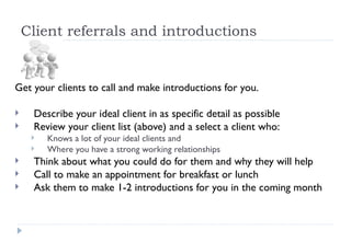 Client referrals and introductions Get your clients to call and make introductions for you.  Describe your ideal client in as specific detail as possible Review your client list (above) and a select a client who: Knows a lot of your ideal clients and  Where you have a strong working relationships  Think about what you could do for them and why they will help Call to make an appointment for breakfast or lunch Ask them to make 1-2 introductions for you in the coming month  