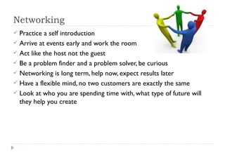 Networking  Practice a self introduction Arrive at events early and work the room Act like the host not the guest Be a problem finder and a problem solver, be curious Networking is long term, help now, expect results later Have a flexible mind, no two customers are exactly the same Look at who you are spending time with, what type of future will they help you create 
