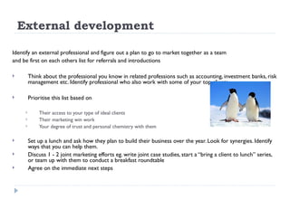 External development Identify an external professional and figure out a plan to go to market together as a team and be first on each others list for referrals and introductions  Think about the professional you know in related professions such as accounting, investment banks, risk management etc. Identify professional who also work with some of your top clients Prioritise this list based on  Their access to your type of ideal clients Their marketing win work  Your degree of trust and personal chemistry with them Set up a lunch and ask how they plan to build their business over the year. Look for synergies. Identify ways that you can help them.  Discuss 1 - 2 joint marketing efforts eg. write joint case studies, start a “bring a client to lunch” series, or team up with them to conduct a breakfast roundtable Agree on the immediate next steps  