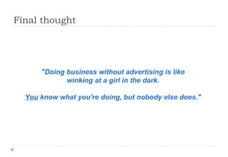 Final thought  "Doing business without advertising is like  winking at a girl in the dark.  You  know what you're doing, but nobody else does."   