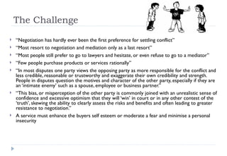The Challenge  “ Negotiation has hardly ever been the first preference for settling conflict”  “ Most resort to negotiation and mediation only as a last resort” “ Most people still prefer to go to lawyers and hesitate, or even refuse to go to a mediator” “ Few people purchase products or services rationally” “ In most disputes one party views the opposing party as more responsible for the conflict and less credible, reasonable or trustworthy and exaggerate their own credibility and strength. People in disputes question the motives and character of the other party, especially if they are an ‘intimate enemy’ such as a spouse, employee or business partner.” “ This bias, or misperception of the other party is commonly joined with an unrealistic sense of confidence and excessive optimism that they will ‘win’ in court or in any other contest of the ‘truth’, skewing the ability to clearly assess the risks and benefits and often leading to greater resistance to negotiation.” A service must enhance the buyers self esteem or moderate a fear and minimise a personal insecurity 