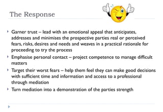 The Response Garner trust – lead with an emotional appeal that anticipates, addresses and minimises the prospective parties real or perceived fears, risks, desires and needs and weaves in a practical rationale for proceeding to try the process Emphasise personal contact – project competence to manage difficult matters Target their worst fears – help them feel they can make good decisions with sufficient time and information and access to a professional through mediation Turn mediation into a demonstration of the parties strength 
