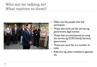 Who are we talking to? What matters to them? Often not the people that will participate Those that must use the service eg. government, legal entities Those that are accustomed to using the service eg. VCAT, Family Services, government Those you work for in a number of roles Referrers eg. other mediators, agencies etc 