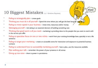 10 Biggest Mistakes  (c/- Kristina Haymes) Failing to strategically plan  – create goals Thinking you must do it all yourself  – Spend the time where you will get the best bang for your buck Failing to invest capital in your business  – invest time, resources and/or money Sabotaging yourself  – risk taking is an essential element of building something new Thinking that good work is all you need  – marketing is providing value to the people that you want to work with in the service you offer Failing to specialise: focus on one or two niches  – work from your existing knowledge base, specialty is not a life sentence Failing to target your marketing  – create an accessible arena for interaction and exposure to potential business contacts  Failing to understand how to successfully marketing yourself  – have a plan,, use the resources available. Not walking your talk  – remember the power of your presence in all arenas Giving up too soon  – there is power in persistence  