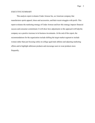 Page 2
EXECUTIVE SUMMARY
This analysis report evaluates Under Armour Inc, an American company that
manufactures sports apparel, shoes and accessories, and their recent struggles with profit. This
report evaluates the marketing strategy of Under Armour and how this strategy impacts financial
success and consumer commitment. It will show how adjustments to this approach will help the
company see a positive increase in its business investments. At the end of this report, the
recommendations for the organization include shifting the target market segment to include
women rather than just focusing solely on college aged male athletes and adjusting marketing
efforts and to highlight athleisure products and encourage users to wear products more
frequently.
 
