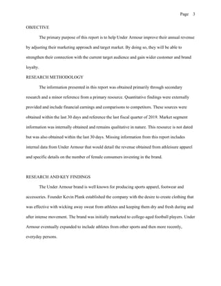 Page 3
OBJECTIVE
The primary purpose of this report is to help Under Armour improve their annual revenue
by adjusting their marketing approach and target market. By doing so, they will be able to
strengthen their connection with the current target audience and gain wider customer and brand
loyalty.
RESEARCH METHODOLOGY
The information presented in this report was obtained primarily through secondary
research and a minor reference from a primary resource. Quantitative findings were externally
provided and include financial earnings and comparisons to competitors. These sources were
obtained within the last 30 days and reference the last fiscal quarter of 2019. Market segment
information was internally obtained and remains qualitative in nature. This resource is not dated
but was also obtained within the last 30 days. Missing information from this report includes
internal data from Under Armour that would detail the revenue obtained from athleisure apparel
and specific details on the number of female consumers investing in the brand.
RESEARCH AND KEY FINDINGS
The Under Armour brand is well known for producing sports apparel, footwear and
accessories. Founder Kevin Plank established the company with the desire to create clothing that
was effective with wicking away sweat from athletes and keeping them dry and fresh during and
after intense movement. The brand was initially marketed to college-aged football players. Under
Armour eventually expanded to include athletes from other sports and then more recently,
everyday persons.
 