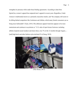Page 6
strengthen its presence while under these binding agreements. According to data from
SportsCan, women’s apparel has outpaced men’s apparel in recent years. Regardless, Under
Armour is traditionally known as a primarily masculine retailer, and “the company still seems to
be falling behind competitors like Lululemon and Athleta, which many female consumers see as
being more fashionable” (Tyler, 2018.) The athleisure apparel trend also appears to be more
mainstream and continues to accelerate as “ U.S. sales of sport leisure footwear, including
athletic-inspired casual sneakers and skate shoes, rose 7% in the 12 months through August,…
[and] high heels and other fashion styles declined 5% (Cheng, 2019)
(Alex Kraus, 2017)
 