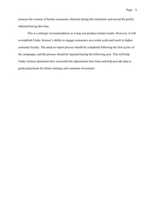 Page 8
measure the volume of female consumers obtained during this timeframe and record the profits
obtained during this time.
This is a strategic recommendation as it may not produce instant results. However, it will
re-establish Under Armour’s ability to engage consumers on a wider scale and result in higher
consumer loyalty. The analysis report process should be completed following the first cycles of
the campaigns, and the process should be repeated during the following year. This will help
Under Armour determine how successful the adjustments have been and help provide data to
guide projections for future earnings and consumer investment.
 