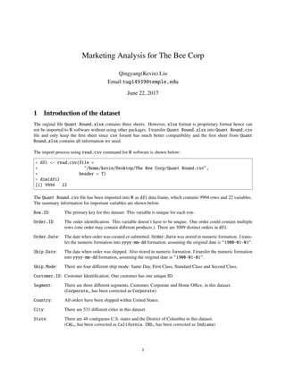 Marketing Analysis for The Bee Corp
Qingyang(Kevin) Liu
Email:tug14939@temple.edu
June 22, 2017
1 Introduction of the dataset
The orginal ﬁle Quant Round.xlsx contains three sheets. However, xlsx format is proprietary format hence can
not be imported to R software without using other packages. I transfer Quant Round.xlsx into Quant Round.csv
ﬁle and only keep the ﬁrst sheet since csv foramt has much better compatibility and the ﬁrst sheet from Quant
Round.xlsx contains all information we need.
The import process using read.csv command for R software is shown below:
> df1 <- read.csv(file =
+ "/home/kevin/Desktop/The Bee Corp/Quant Round.csv",
+ header = T)
> dim(df1)
[1] 9994 22
The Quant Round.csv ﬁle has been imported into R as df1 data frame, which contains 9994 rows and 22 variables.
The summary information for important variables are shown below.
Row.ID: The primary key for this dataset. This variable is unique for each row.
Order.ID: The order identiﬁcation. This variable doesn’t have to be unqiue. One order could contain multiple
rows (one order may contain diﬀerent products.). There are 5009 distinct orders in df1.
Order.Date: The date when order was created or submitted. Order.Date was stored in numeric formation. I trans-
fer the numeric formation into yyyy-mm-dd formation, assuming the original date is "1900-01-01".
Ship.Date: The date when order was shipped. Also stored in numeric formation. I transfer the numeric formation
into yyyy-mm-dd formation, assuming the original date is "1900-01-01".
Ship.Mode: There are four diﬀerent ship mode: Same Day, First Class, Standard Class and Second Class.
Customer.ID: Customer Identiﬁcation. One customer has one unique ID.
Segment: There are three diﬀerent segments, Customer, Corporate and Home Oﬃce, in this dataset.
(Corporate␣ has been corrected as Corporate)
Country: All orders have been shipped within United States.
City: There are 531 diﬀerent cities in this dataset.
State: There are 48 contiguous U.S. states and the District of Columbia in this dataset.
(CAL␣ has been corrected as California. IND␣ has been corrected as Indiana)
1
 