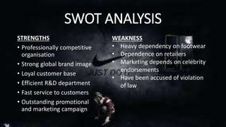 SWOT ANALYSIS 
STRENGTHS 
• Professionally competitive 
organisation 
• Strong global brand image 
• Loyal customer base 
• Efficient R&D department 
• Fast service to customers 
• Outstanding promotional 
and marketing campaign 
WEAKNESS 
• Heavy dependency on footwear 
• Dependence on retailers 
• Marketing depends on celebrity 
endorsements 
• Have been accused of violation 
of law 
 