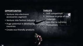 OPPORTUNITIES 
• Venture into electronic 
accessories segment 
• Venture into fashion industry 
• Huge potential in developing 
countries 
• Create eco-friendly products 
THREATS 
• Stiff competition 
• Increase in price of raw 
materials 
• Loss due to currency 
fluctuations 
 