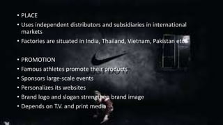 • PLACE 
• Uses independent distributors and subsidiaries in international 
markets 
• Factories are situated in India, Thailand, Vietnam, Pakistan etc. 
• PROMOTION 
• Famous athletes promote their products 
• Sponsors large-scale events 
• Personalizes its websites 
• Brand logo and slogan strengthen brand image 
• Depends on T.V. and print media 
 