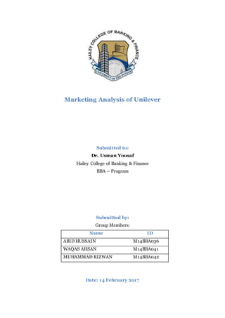 Marketing Analysis of Unilever
Submitted to:
Dr. Usman Yousaf
Hailey College of Banking & Finance
BBA – Program
Submitted by:
Group Members:
Name ID
ABID HUSSAIN M14BBA036
WAQAS AHSAN M14BBA041
MUHAMMAD RIZWAN M14BBA042
Date: 14 February 2017
 